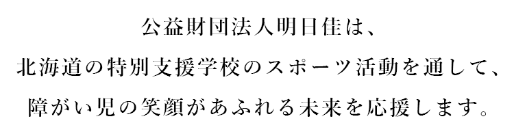 公益財団法人明日佳は、北海道の特別支援学校のスポーツ活動を通して、障がい児の笑顔があふれる未来を応援します。